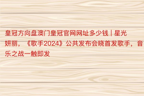 皇冠方向盘澳门皇冠官网网址多少钱 | 星光妍丽，《歌手2024》公共发布会晓首发歌手，音乐之战一触即发