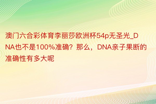 澳门六合彩体育李丽莎欧洲杯54p无圣光_DNA也不是100%准确？那么，DNA亲子果断的准确性有多大呢