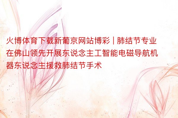 火博体育下载新葡京网站博彩 | 肺结节专业在佛山领先开展东说念主工智能电磁导航机器东说念主援救肺结节手术