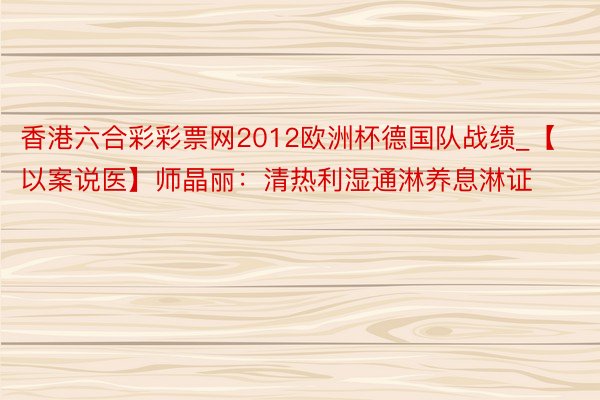 香港六合彩彩票网2012欧洲杯德国队战绩_【以案说医】师晶丽：清热利湿通淋养息淋证