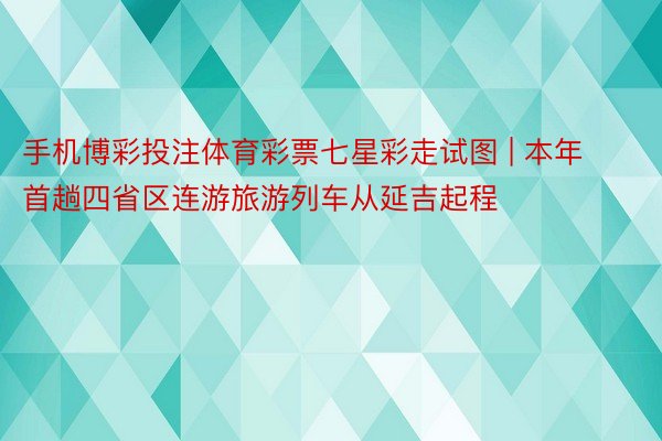 手机博彩投注体育彩票七星彩走试图 | 本年首趟四省区连游旅游列车从延吉起程