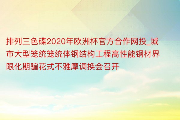 排列三色碟2020年欧洲杯官方合作网投_城市大型笼统笼统体钢结构工程高性能钢材界限化期骗花式不雅摩调换会召开