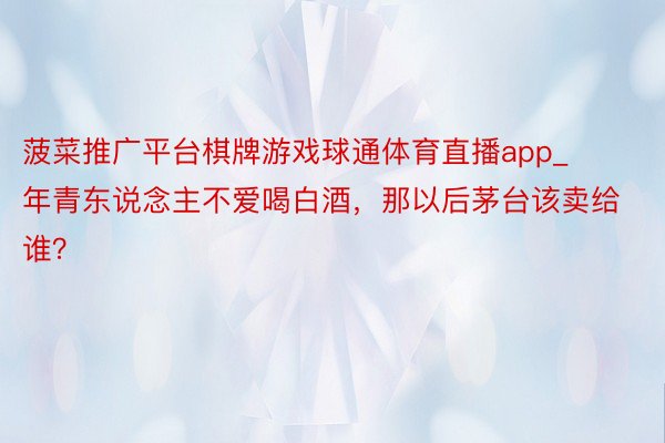 菠菜推广平台棋牌游戏球通体育直播app_年青东说念主不爱喝白酒，那以后茅台该卖给谁？