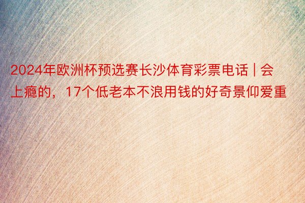 2024年欧洲杯预选赛长沙体育彩票电话 | 会上瘾的，17个低老本不浪用钱的好奇景仰爱重