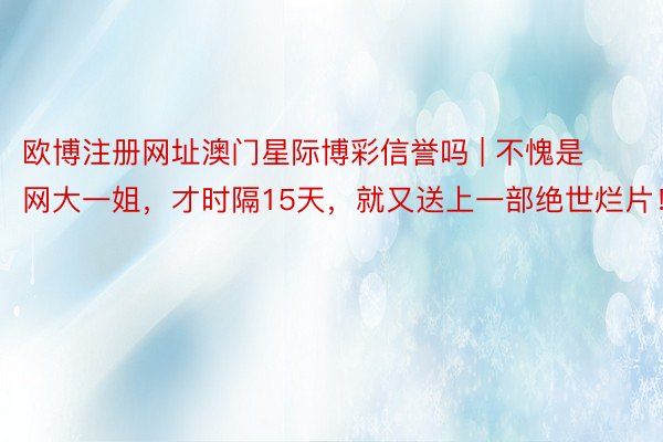 欧博注册网址澳门星际博彩信誉吗 | 不愧是网大一姐，才时隔15天，就又送上一部绝世烂片！