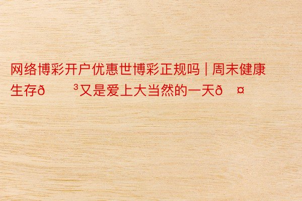 网络博彩开户优惠世博彩正规吗 | 周末健康生存🌳又是爱上大当然的一天🤗