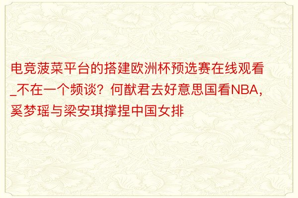 电竞菠菜平台的搭建欧洲杯预选赛在线观看_不在一个频谈？何猷君去好意思国看NBA，奚梦瑶与梁安琪撑捏中国女排