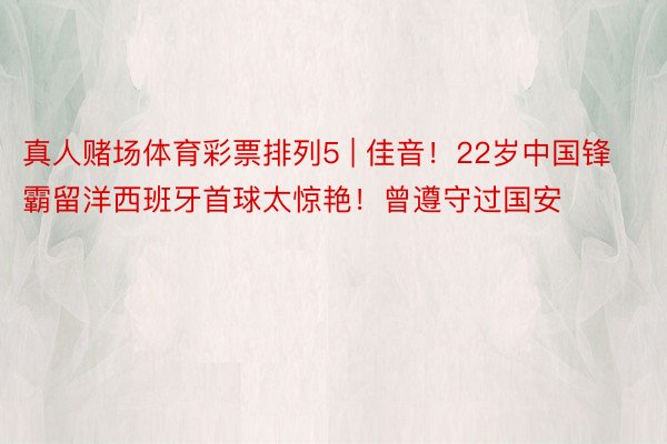 真人赌场体育彩票排列5 | 佳音！22岁中国锋霸留洋西班牙首球太惊艳！曾遵守过国安