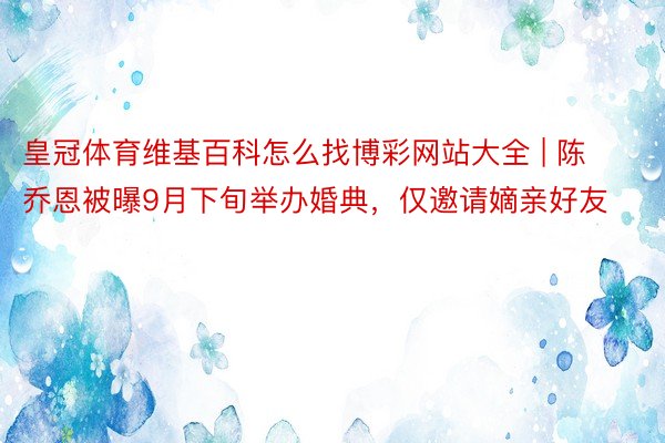皇冠体育维基百科怎么找博彩网站大全 | 陈乔恩被曝9月下旬举办婚典，仅邀请嫡亲好友