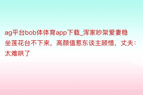 ag平台bob体体育app下载_浑家吵架爱妻稳坐莲花台不下来，高颜值惹东谈主顾惜，丈夫：太难哄了
