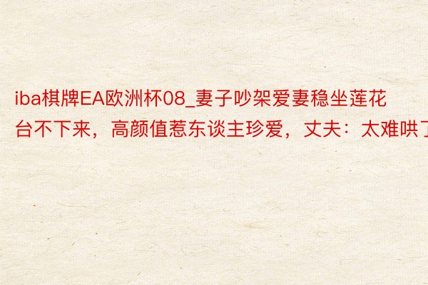 iba棋牌EA欧洲杯08_妻子吵架爱妻稳坐莲花台不下来，高颜值惹东谈主珍爱，丈夫：太难哄了