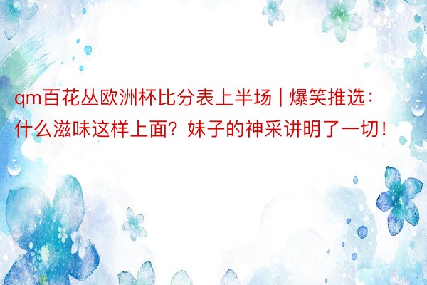 qm百花丛欧洲杯比分表上半场 | 爆笑推选：什么滋味这样上面？妹子的神采讲明了一切！