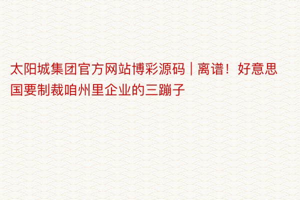 太阳城集团官方网站博彩源码 | 离谱！好意思国要制裁咱州里企业的三蹦子