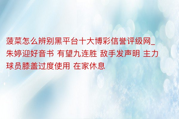 菠菜怎么辨别黑平台十大博彩信誉评级网_朱婷迎好音书 有望九连胜 敌手发声明 主力球员膝盖过度使用 在家休息