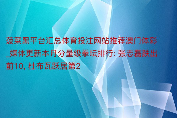 菠菜黑平台汇总体育投注网站推荐澳门体彩_媒体更新本月分量级拳坛排行: 张志磊跌出前10, 杜布瓦跃居第2