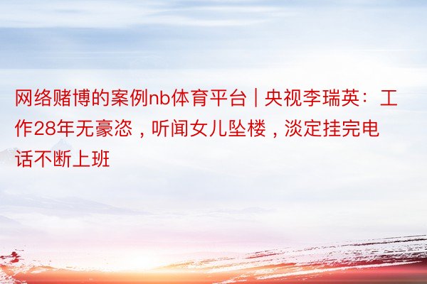 网络赌博的案例nb体育平台 | 央视李瑞英：工作28年无豪恣 , 听闻女儿坠楼 , 淡定挂完电话不断上班