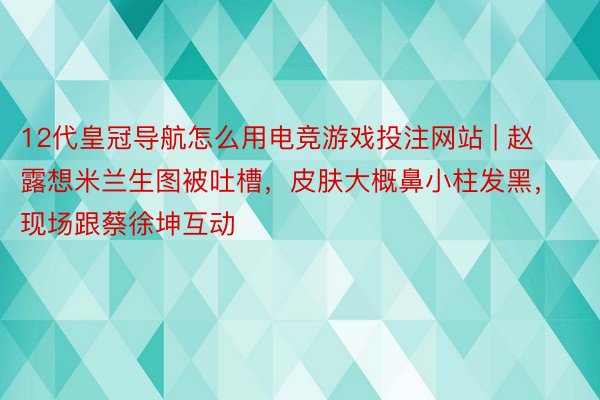 12代皇冠导航怎么用电竞游戏投注网站 | 赵露想米兰生图被吐槽，皮肤大概鼻小柱发黑，现场跟蔡徐坤互动