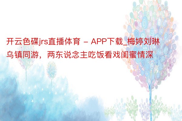 开云色碟jrs直播体育 - APP下载_梅婷刘琳乌镇同游，两东说念主吃饭看戏闺蜜情深