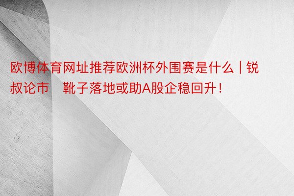 欧博体育网址推荐欧洲杯外围赛是什么 | 锐叔论市   靴子落地或助A股企稳回升！