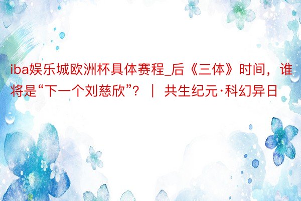 iba娱乐城欧洲杯具体赛程_后《三体》时间，谁将是“下一个刘慈欣”？｜ 共生纪元·科幻异日