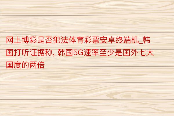 网上博彩是否犯法体育彩票安卓终端机_韩国打听证据称, 韩国5G速率至少是国外七大国度的两倍