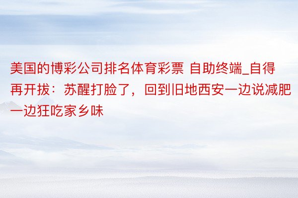 美国的博彩公司排名体育彩票 自助终端_自得再开拔：苏醒打脸了，回到旧地西安一边说减肥一边狂吃家乡味
