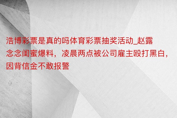 浩博彩票是真的吗体育彩票抽奖活动_赵露念念闺蜜爆料，凌晨两点被公司雇主殴打黑白，因背信金不敢报警