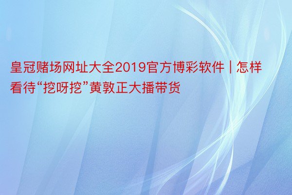 皇冠赌场网址大全2019官方博彩软件 | 怎样看待“挖呀挖”黄敦正大播带货