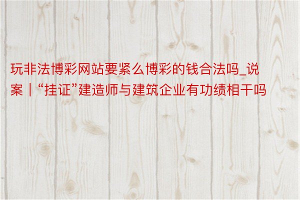 玩非法博彩网站要紧么博彩的钱合法吗_说案｜“挂证”建造师与建筑企业有功绩相干吗