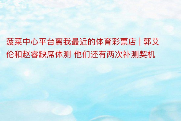 菠菜中心平台离我最近的体育彩票店 | 郭艾伦和赵睿缺席体测 他们还有两次补测契机