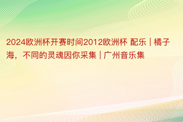 2024欧洲杯开赛时间2012欧洲杯 配乐 | 橘子海，不同