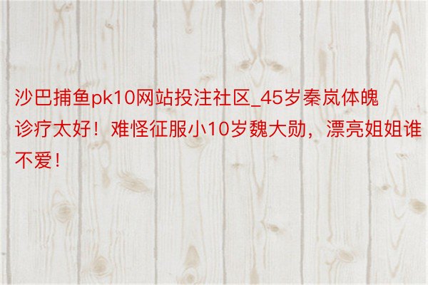 沙巴捕鱼pk10网站投注社区_45岁秦岚体魄诊疗太好！难怪征